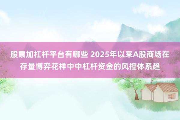 股票加杠杆平台有哪些 2025年以来A股商场在存量博弈花样中中杠杆资金的风控体系趋