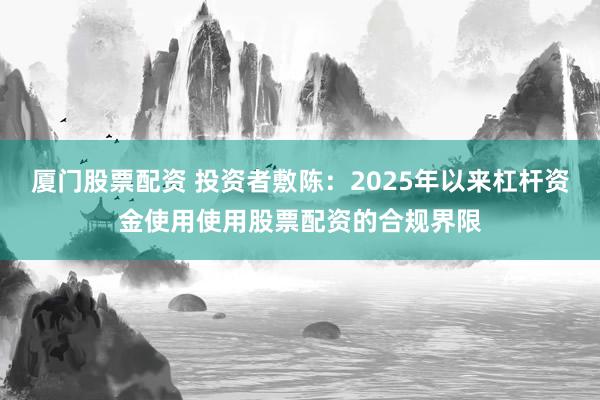 厦门股票配资 投资者敷陈：2025年以来杠杆资金使用使用股票配资的合规界限