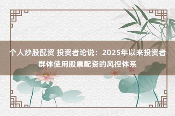 个人炒股配资 投资者论说:2025年以来投资者群体使用股票配资的风控体系