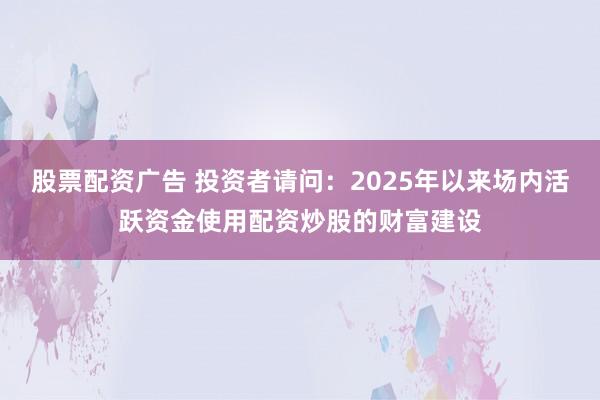 股票配资广告 投资者请问:2025年以来场内活跃资金使用配资炒股的财富建设