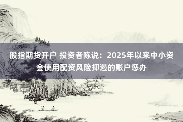 股指期货开户 投资者陈说:2025年以来中小资金使用配资风险抑遏的账户惩办