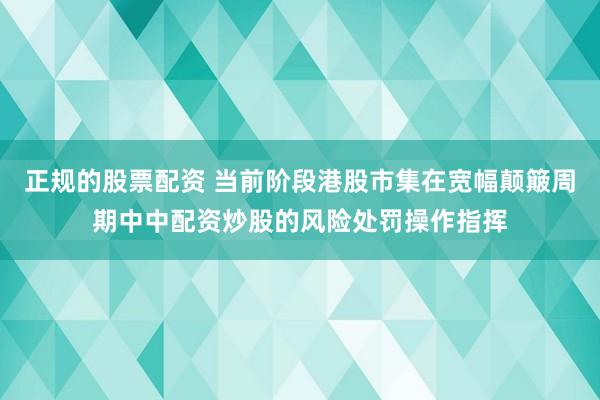 正规的股票配资 当前阶段港股市集在宽幅颠簸周期中中配资炒股的风险处罚操作指挥