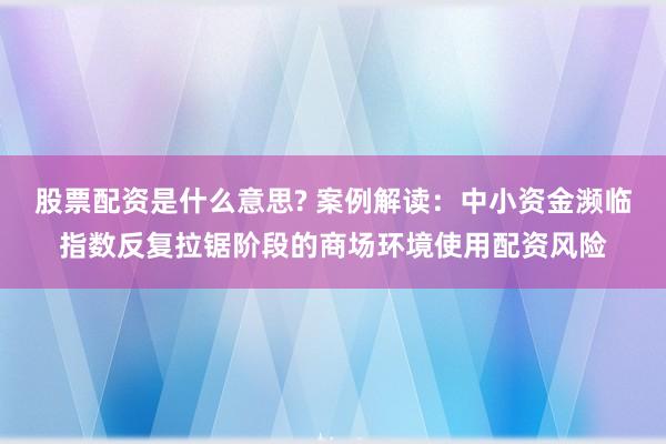 股票配资是什么意思? 案例解读:中小资金濒临指数反复拉锯阶段的商场环境使用配资风险