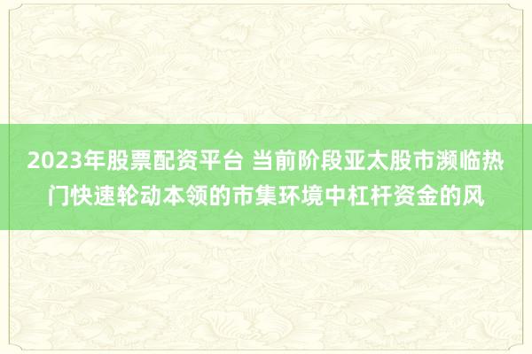 2023年股票配资平台 当前阶段亚太股市濒临热门快速轮动本领的市集环境中杠杆资金的风