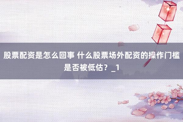 股票配资是怎么回事 什么股票场外配资的操作门槛是否被低估?_1