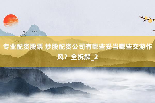 专业配资股票 炒股配资公司有哪些妥当哪些交游作风？全拆解_2