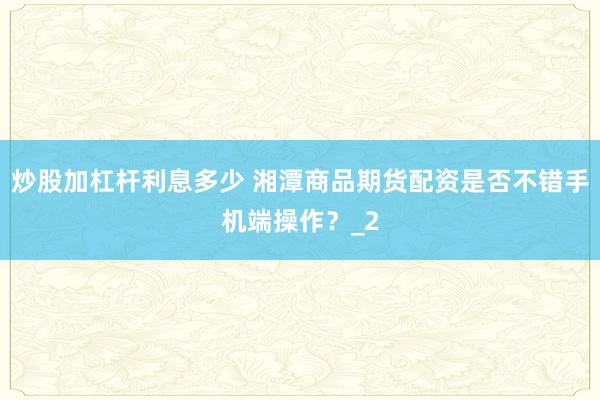 炒股加杠杆利息多少 湘潭商品期货配资是否不错手机端操作?_2